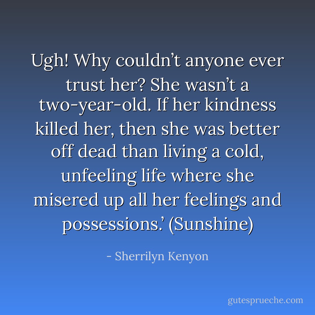 Ugh! Why couldn’t anyone ever trust her? She wasn’t a two-year-old. If her kindness killed her, then she was better off dead than living a cold, unfeeling life where she misered up all her feelings and possessions.’ (Sunshine) - Sherrilyn Kenyon