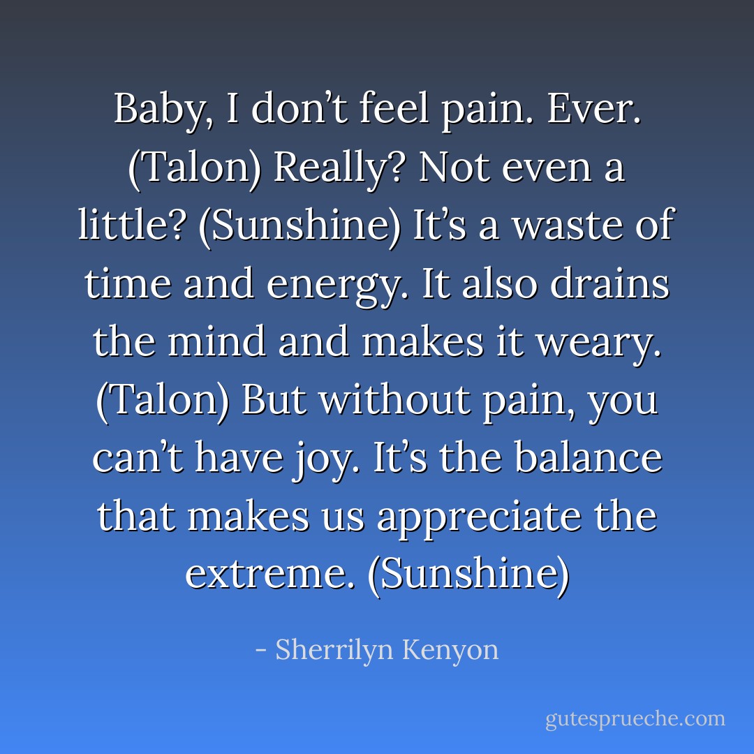Baby, I don’t feel pain. Ever. (Talon)<br />Really? Not even a little? (Sunshine)<br />It’s a waste of time and energy. It also drains the mind and makes it weary. (Talon)<br />But without pain, you can’t have joy. It’s the balance that makes us appreciate the extreme. (Sunshine) - Sherrilyn Kenyon