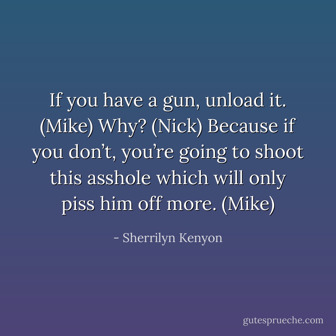 If you have a gun, unload it. (Mike)<br />Why? (Nick)<br />Because if you don’t, you’re going to shoot this asshole which will only piss him off more. (Mike) - Sherrilyn Kenyon