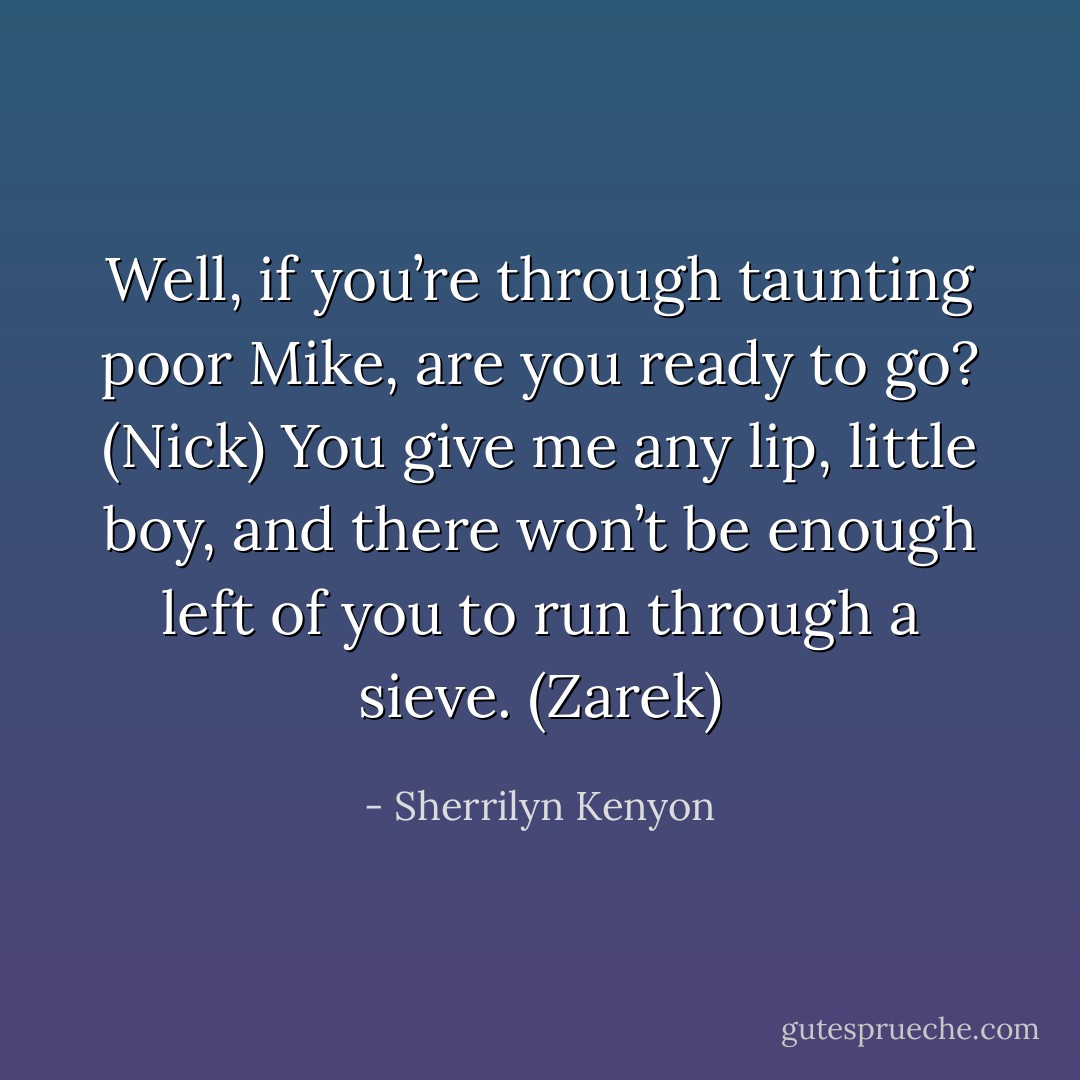 Well, if you’re through taunting poor Mike, are you ready to go? (Nick)<br />You give me any lip, little boy, and there won’t be enough left of you to run through a sieve. (Zarek) - Sherrilyn Kenyon