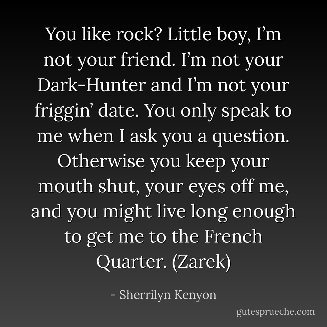 You like rock?<br />Little boy, I’m not your friend. I’m not your Dark-Hunter and I’m not your friggin’ date. You only speak to me when I ask you a question. Otherwise you keep your mouth shut, your eyes off me, and you might live long enough to get me to the French Quarter. (Zarek) - Sherrilyn Kenyon
