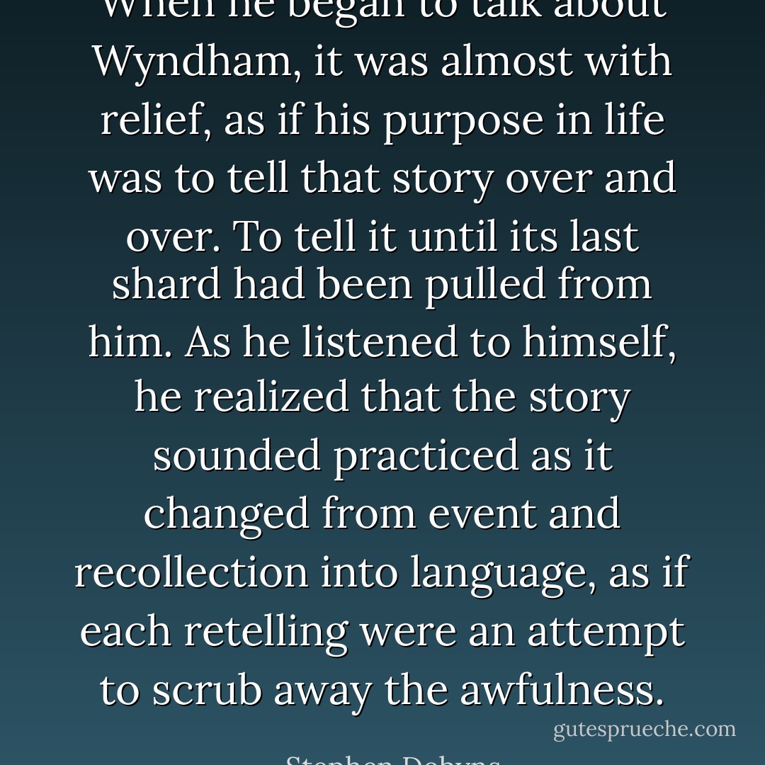 When he began to talk about Wyndham, it was almost with relief, as if his purpose in life was to tell that story over and over. To tell it until its last shard had been pulled from him. As he listened to himself, he realized that the story sounded practiced as it changed from event and recollection into language, as if each retelling were an attempt to scrub away the awfulness. - Stephen Dobyns