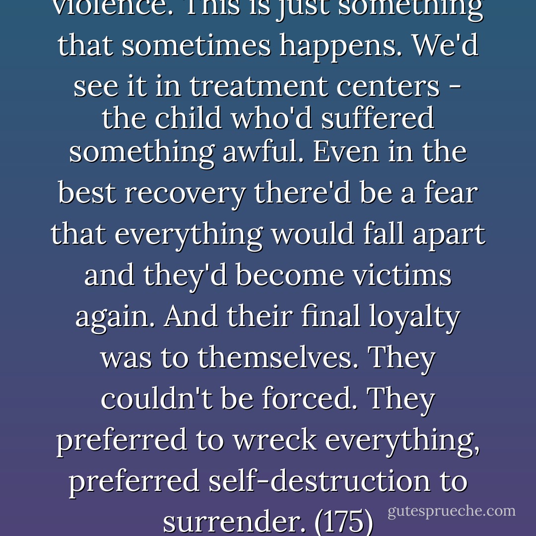 There are many reasons for violence. This is just something that sometimes happens. We'd see it in treatment centers - the child who'd suffered something awful. Even in the best recovery there'd be a fear that everything would fall apart and they'd become victims again. And their final loyalty was to themselves. They couldn't be forced. They preferred to wreck everything, preferred self-destruction to surrender. (175) - Stephen Dobyns