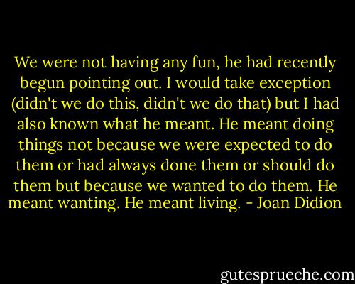 We were not having any fun, he had recently begun pointing out. I would take exception (didn't we do this, didn't we do that) but I had also known what he meant. He meant doing things not because we were expected to do them or had always done them or should do them but because we wanted to do them. He meant wanting. He meant living. - Joan Didion
