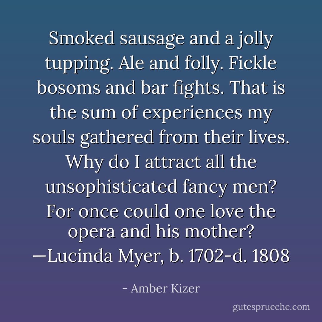 Smoked sausage and a jolly tupping. Ale and folly. Fickle bosoms and bar fights. That is the sum of experiences my souls gathered from their lives. Why do I attract all the unsophisticated fancy men? For once could one love the opera and his mother?<br />—Lucinda Myer, b. 1702-d. 1808 - Amber Kizer