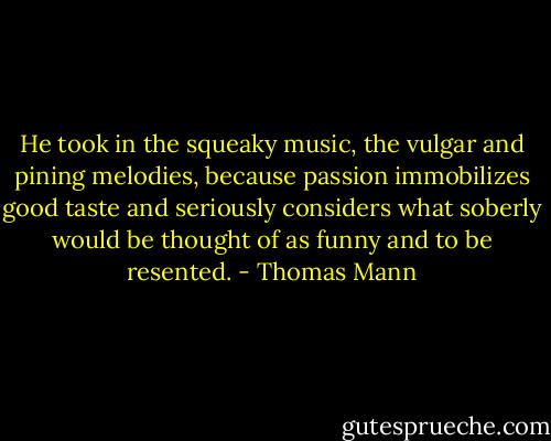 He took in the squeaky music, the vulgar and pining melodies, because passion immobilizes good taste and seriously considers what soberly would be thought of as funny and to be resented. - Thomas Mann