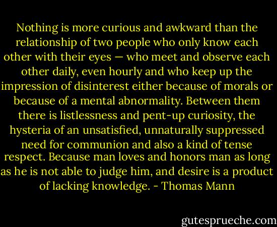 Nothing is more curious and awkward than the relationship of two people who only know each other with their eyes — who meet and observe each other daily, even hourly and who keep up the impression of disinterest either because of morals or because of a mental abnormality. Between them there is listlessness and pent-up curiosity, the hysteria of an unsatisfied, unnaturally suppressed need for communion and also a kind of tense respect. Because man loves and honors man as long as he is not able to judge him, and desire is a product of lacking knowledge. - Thomas Mann