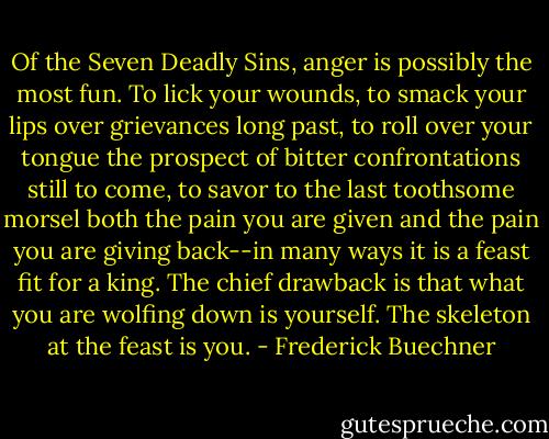 Of the Seven Deadly Sins, anger is possibly the most fun. To lick your wounds, to smack your lips over grievances long past, to roll over your tongue the prospect of bitter confrontations still to come, to savor to the last toothsome morsel both the pain you are given and the pain you are giving back--in many ways it is a feast fit for a king. The chief drawback is that what you are wolfing down is yourself. The skeleton at the feast is you. - Frederick Buechner
