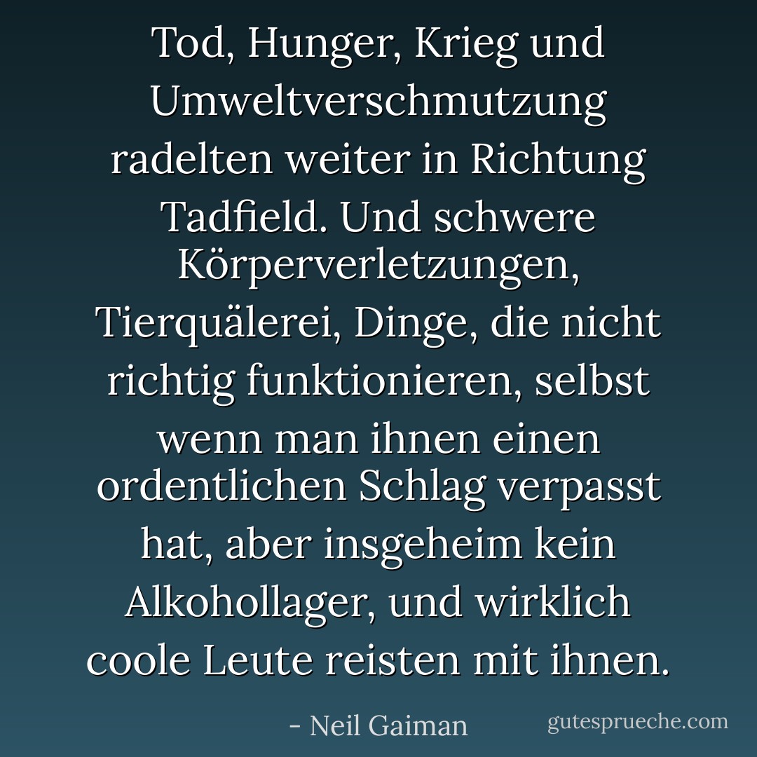 Tod, Hunger, Krieg und Umweltverschmutzung radelten weiter in Richtung Tadfield. Und schwere Körperverletzungen, Tierquälerei, Dinge, die nicht richtig funktionieren, selbst wenn man ihnen einen ordentlichen Schlag verpasst hat, aber insgeheim kein Alkohollager, und wirklich coole Leute reisten mit ihnen. - Neil Gaiman<