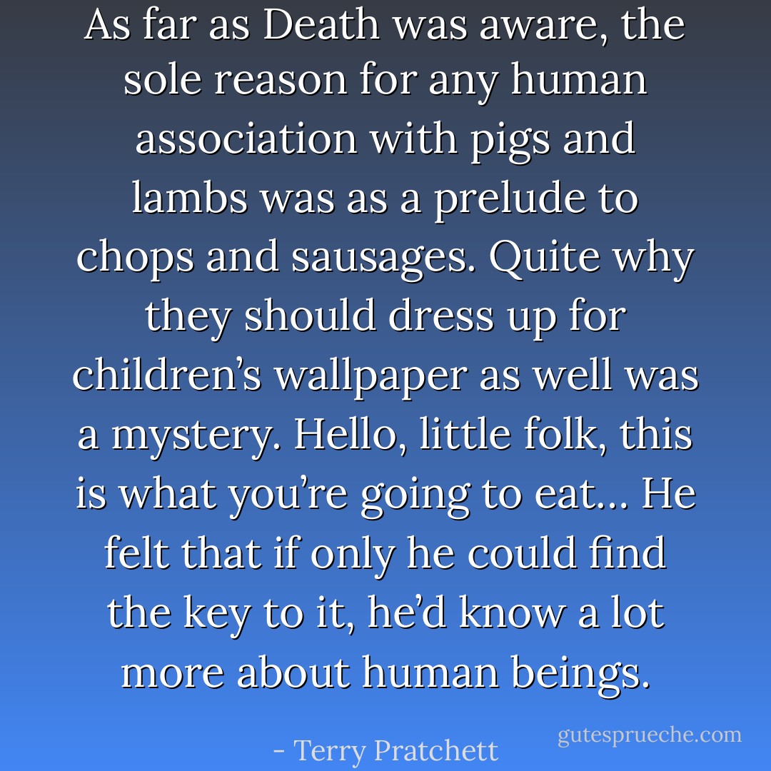 As far as Death was aware, the sole reason for any human association with pigs and lambs was as a prelude to chops and sausages. Quite why they should dress up for children’s wallpaper as well was a mystery. Hello, little folk, this is what you’re going to eat… He felt that if only he could find the key to it, he’d know a lot more about human beings. - Terry Pratchett