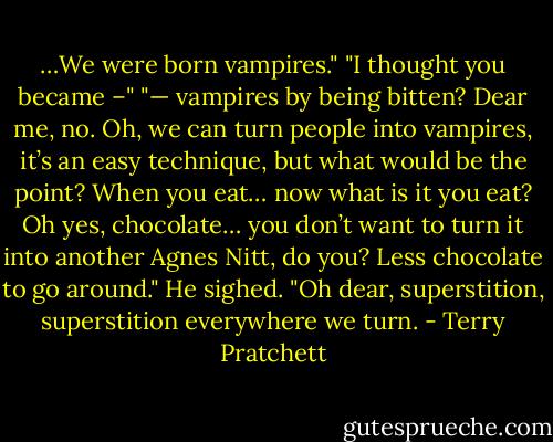 …We were born vampires."<br />"I thought you became –"<br />"— vampires by being bitten? Dear me, no. Oh, we can turn people into vampires, it’s an easy technique, but what would be the point? When you eat… now what is it you eat? Oh yes, chocolate… you don’t want to turn it into another Agnes Nitt, do you? Less chocolate to go around."<br />He sighed. "Oh dear, superstition, superstition everywhere we turn. - Terry Pratchett
