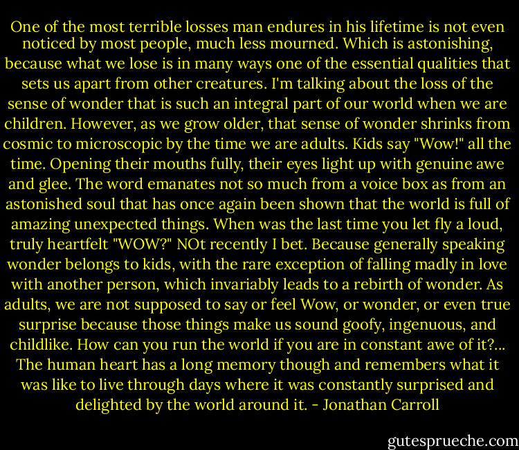 One of the most terrible losses man endures in his lifetime is not even noticed by most people, much less mourned. Which is astonishing, because what we lose is in many ways one of the essential qualities that sets us apart from other creatures. I'm talking about the loss of the sense of wonder that is such an integral part of our world when we are children. However, as we grow older, that sense of wonder shrinks from cosmic to microscopic by the time we are adults. Kids say "Wow!" all the time. Opening their mouths fully, their eyes light up with genuine awe and glee. The word emanates not so much from a voice box as from an astonished soul that has once again been shown that the world is full of amazing unexpected things.<br />When was the last time you let fly a loud, truly heartfelt "WOW?"<br />NOt recently I bet. Because generally speaking wonder belongs to kids, with the rare exception of falling madly in love with another person, which invariably leads to a rebirth of wonder. As adults, we are not supposed to say or feel Wow, or wonder, or even true surprise because those things make us sound goofy, ingenuous, and childlike. How can you run the world if you are in constant awe of it?...<br />The human heart has a long memory though and remembers what it was like to live through days where it was constantly surprised and delighted by the world around it. - Jonathan Carroll