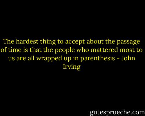 The hardest thing to accept about the passage of time is that the people who mattered most to us are all wrapped up in parenthesis - John Irving