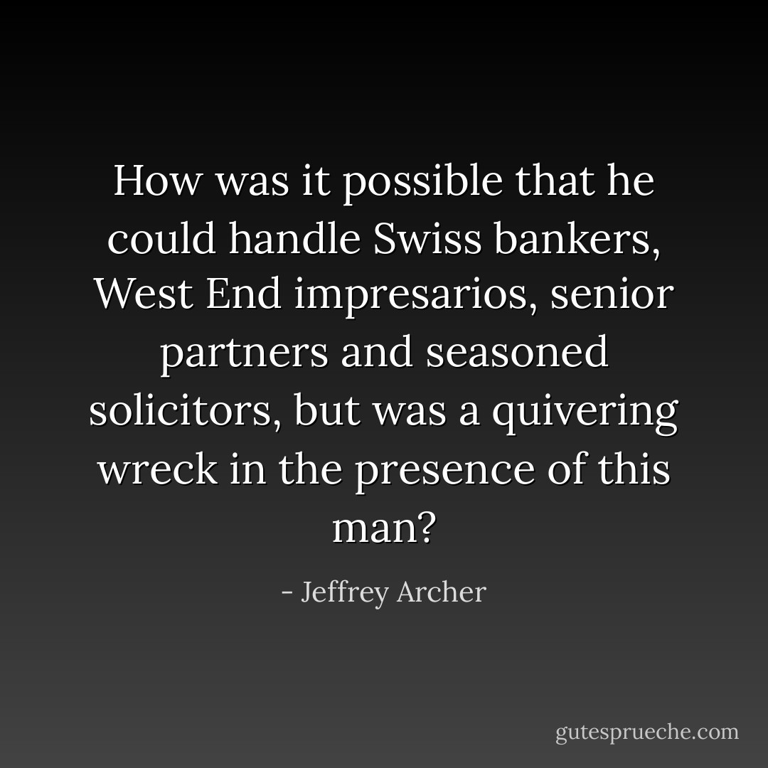 How was it possible that he could handle Swiss bankers, West End impresarios, senior partners and seasoned solicitors, but was a quivering wreck in the presence of this man? - Jeffrey Archer