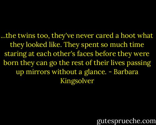 ...the twins too, they've never cared a hoot what they looked like. They spent so much time staring at each other's faces before they were born they can go the rest of their lives passing up mirrors without a glance. - Barbara Kingsolver