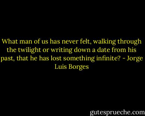 What man of us has never felt, walking through the twilight or writing down a date from his past, that he has lost something infinite? - Jorge Luis Borges