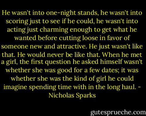 He wasn't into one-night stands, he wasn't into scoring just to see if he could, he wasn't into acting just charming enough to get what he wanted before cutting loose in favor of someone new and attractive. He just wasn't like that. He would never be like that. When he met a girl, the first question he asked himself wasn't whether she was good for a few dates; it was whether she was the kind of girl he could imagine spending time with in the long haul. - Nicholas Sparks