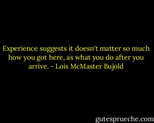 Experience suggests it doesn't matter so much how you got here, as what you do after you arrive. - Lois McMaster Bujold