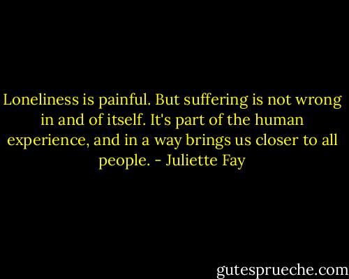 Loneliness is painful. But suffering is not wrong in and of itself. It's part of the human experience, and in a way brings us closer to all people. - Juliette Fay