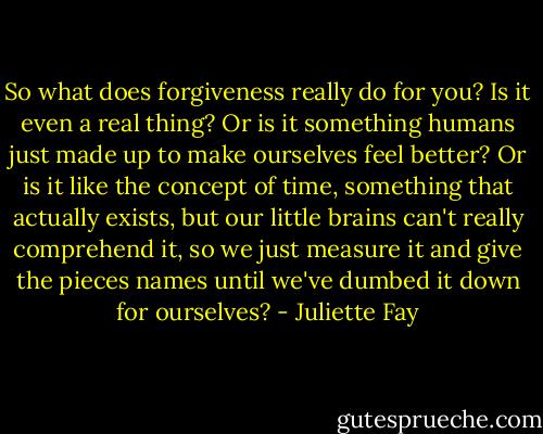 So what does forgiveness really do for you? Is it even a real thing? Or is it something humans just made up to make ourselves feel better? Or is it like the concept of time, something that actually exists, but our little brains can't really comprehend it, so we just measure it and give the pieces names until we've dumbed it down for ourselves? - Juliette Fay