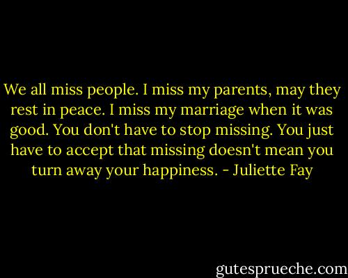 We all miss people. I miss my parents, may they rest in peace. I miss my marriage when it was good. You don't have to stop missing. You just have to accept that missing doesn't mean you turn away your happiness. - Juliette Fay