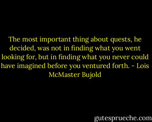 The most important thing about quests, he decided, was not in finding what you went looking for, but in finding what you never could have imagined before you ventured forth. - Lois McMaster Bujold
