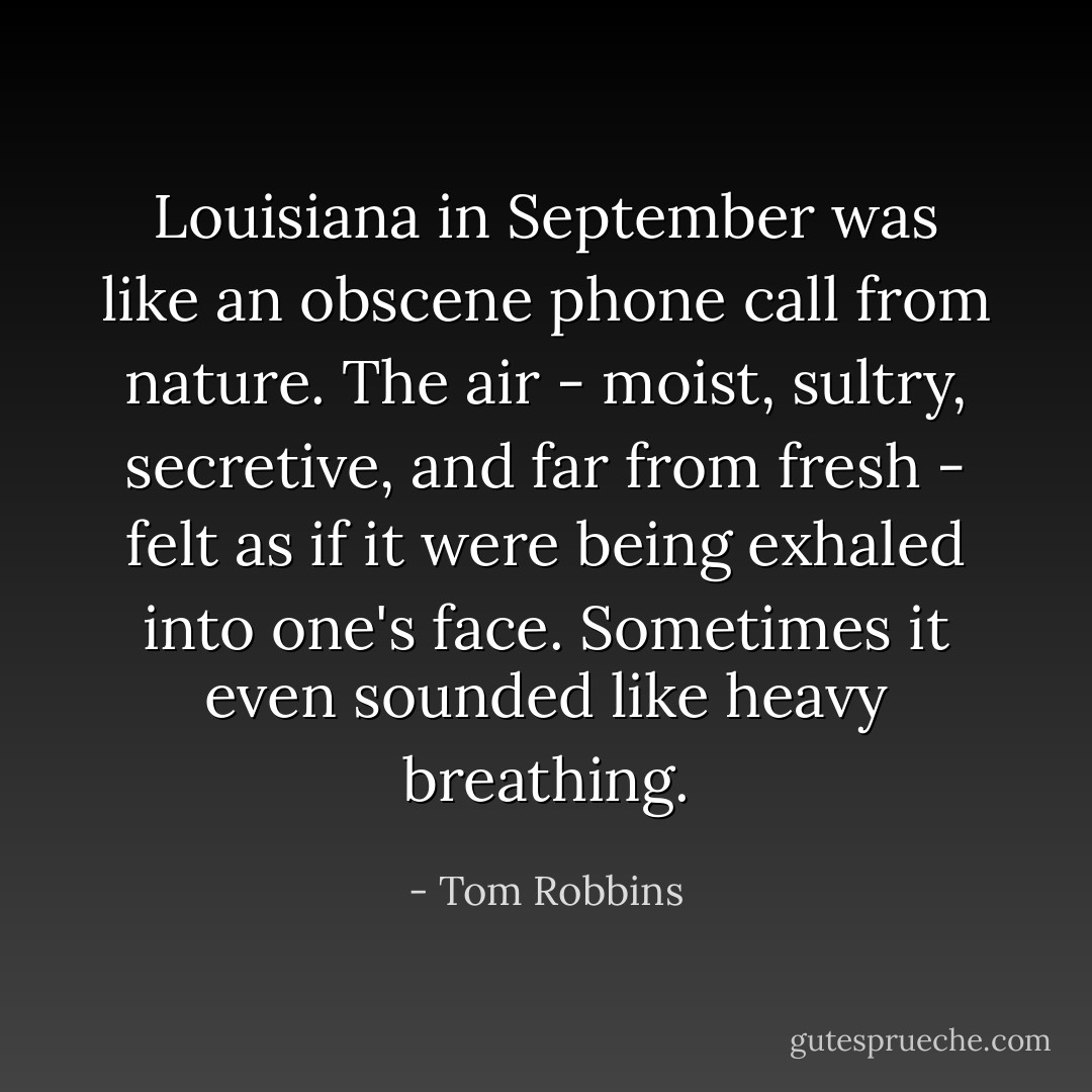 Louisiana in September was like an obscene phone call from nature. The air - moist, sultry, secretive, and far from fresh - felt as if it were being exhaled into one's face. Sometimes it even sounded like heavy breathing. - Tom Robbins