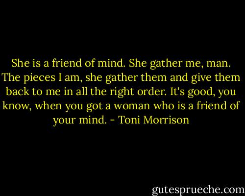 She is a friend of mind. She gather me, man. The pieces I am, she gather them and give them back to me in all the right order. It's good, you know, when you got a woman who is a friend of your mind. - Toni Morrison