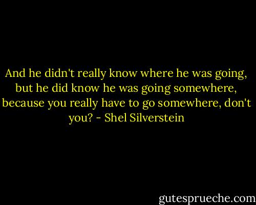 And he didn't really know where he was going, but he did know he was going somewhere, because you really have to go somewhere, don't you? - Shel Silverstein