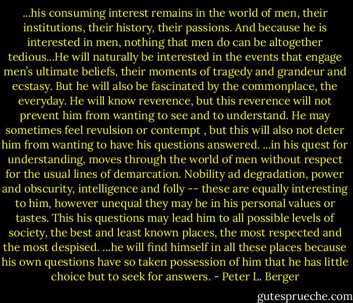 ...his consuming interest remains in the world of men, their institutions, their history, their passions. And because he is interested in men, nothing that men do can be altogether tedious...He will naturally be interested in the events that engage men’s ultimate beliefs, their moments of tragedy and grandeur and ecstasy. But he will also be fascinated by the commonplace, the everyday. He will know reverence, but this reverence will not prevent him from wanting to see and to understand. He may sometimes feel revulsion or contempt , but this will also not deter him from wanting to have his questions answered. ...in his quest for understanding, moves through the world of men without respect for the usual lines of demarcation. Nobility ad degradation, power and obscurity, intelligence and folly -- these are equally interesting to him, however unequal they may be in his personal values or tastes. This his questions may lead him to all possible levels of society, the best and least known places, the most respected and the most despised. ...he will find himself in all these places because his own questions have so taken possession of him that he has little choice but to seek for answers. - Peter L. Berger