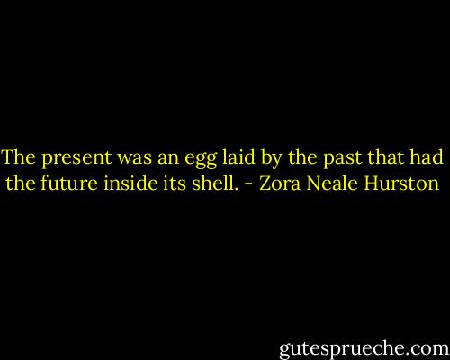 The present was an egg laid by the past that had the future inside its shell. - Zora Neale Hurston