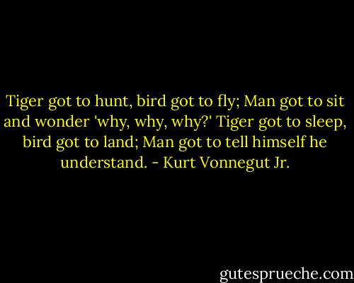 Tiger got to hunt, bird got to fly;<br />Man got to sit and wonder 'why, why, why?'<br />Tiger got to sleep, bird got to land;<br />Man got to tell himself he understand. - Kurt Vonnegut Jr.