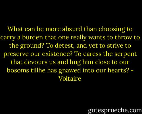 What can be more absurd than choosing to carry a burden that one really wants to throw to the ground? To detest, and yet to strive to preserve our existence? To caress the serpent that devours us and hug him close to our bosoms tillhe has gnawed into our hearts? - Voltaire
