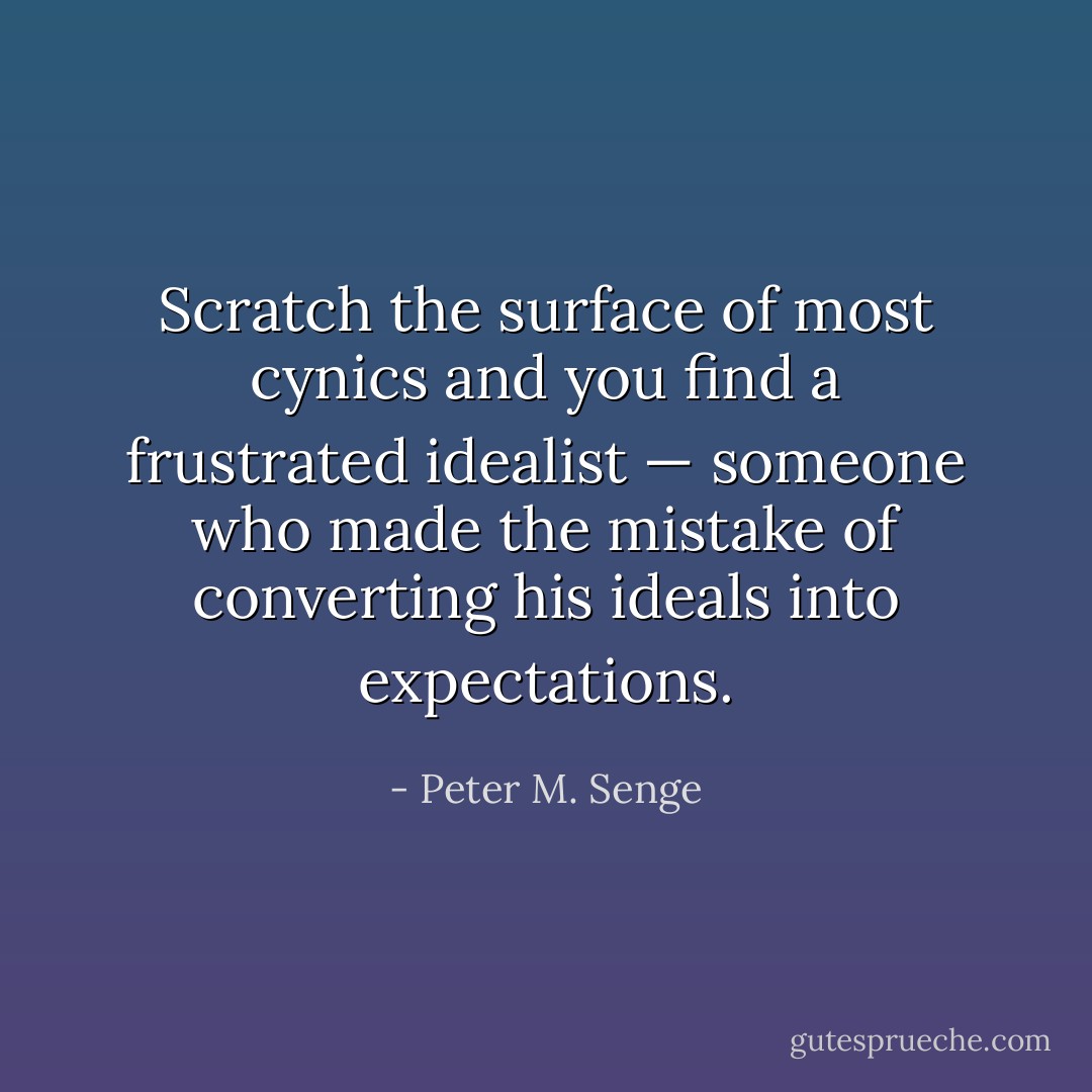 Scratch the surface of most cynics and you find a frustrated idealist — someone who made the mistake of converting his ideals into expectations. - Peter M. Senge