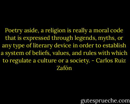Poetry aside, a religion is really a moral code that is expressed through legends, myths, or any type of literary device in order to establish a system of beliefs, values, and rules with which to regulate a culture or a society. - Carlos Ruiz Zafón