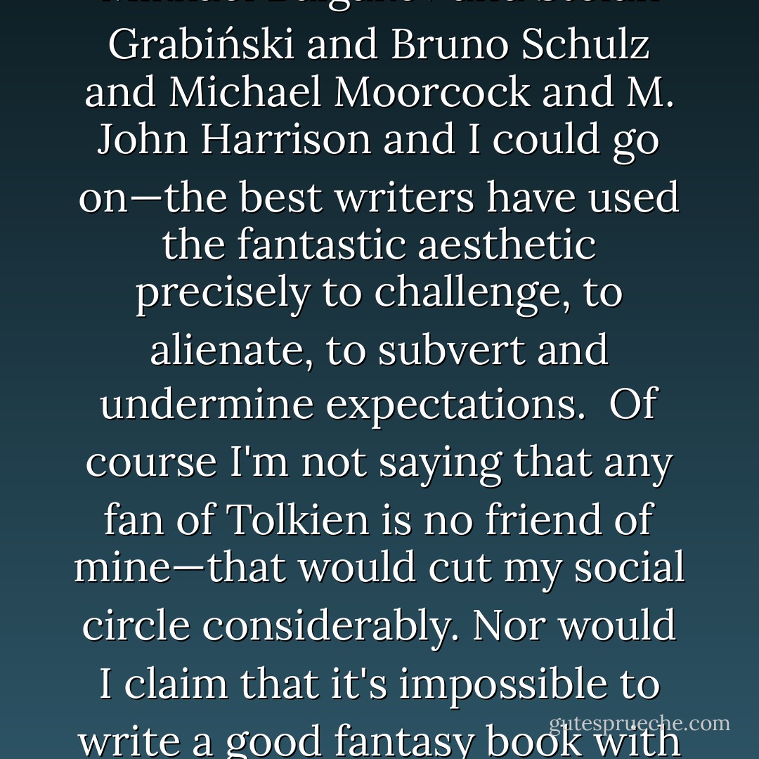 When people dis fantasy—mainstream readers and SF readers alike—they are almost always talking about one sub-genre of fantastic literature. They are talking about <a href="https://www.goodreads.com/author/show/656983.Tolkien" title="Tolkien" rel="nofollow noopener">Tolkien</a>, and Tolkien's innumerable heirs. Call it 'epic', or 'high', or 'genre' fantasy, this is what fantasy has come to mean. Which is misleading as well as unfortunate.<br /><br />Tolkien is the wen on the arse of fantasy literature. His oeuvre is massive and contagious—you can't ignore it, so don't even try. The best you can do is consciously try to lance the boil. And there's a lot to dislike—his cod-Wagnerian pomposity, his boys-own-adventure glorying in war, his small-minded and reactionary love for hierarchical status-quos, his belief in absolute morality that blurs moral and political complexity. Tolkien's clichés—elves 'n' dwarfs 'n' magic rings—have spread like viruses. He wrote that the function of fantasy was 'consolation', thereby making it an article of policy that a fantasy writer should mollycoddle the reader.<br /><br />That is a revolting idea, and one, thankfully, that plenty of fantasists have ignored. From the Surrealists through the pulps—via <a href="https://www.goodreads.com/author/show/22018.Mervyn_Peake" title="Mervyn Peake" rel="nofollow noopener">Mervyn Peake</a> and <a href="https://www.goodreads.com/author/show/3873.Mikhael_Bulgakov" title="Mikhael Bulgakov" rel="nofollow noopener">Mikhael Bulgakov</a> and <a href="https://www.goodreads.com/author/show/285729.Stefan_Grabi_ski" title="Stefan Grabiński" rel="nofollow noopener">Stefan Grabiński</a> and <a href="https://www.goodreads.com/author/show/142899.Bruno_Schulz" title="Bruno Schulz" rel="nofollow noopener">Bruno Schulz</a> and <a href="https://www.goodreads.com/author/show/16939.Michael_Moorcock" title="Michael Moorcock" rel="nofollow noopener">Michael Moorcock</a> and <a href="https://www.goodreads.com/author/show/10765.M__John_Harrison" title="M. John Harrison" rel="nofollow noopener">M. John Harrison</a> and I could go on—the best writers have used the fantastic aesthetic precisely to challenge, to alienate, to subvert and undermine expectations.<br /><br />Of course I'm not saying that any fan of Tolkien is no friend of mine—that would cut my social circle considerably. Nor would I claim that it's impossible to write a good fantasy book with elves and dwarfs in it—Michael Swanwick's superb <i>
  <a href="https://www.goodreads.com/book/show/25781.Iron_Dragon_s_Daughter" title="Iron Dragon's Daughter" rel="nofollow noopener">Iron Dragon's Daughter</a>
</i> gives the lie to that. But given that the pleasure of fantasy is supposed to be in its limitless creativity, why not try to come up with some different themes, as well as unconventional monsters? Why not use fantasy to challenge social and aesthetic lies?<br /><br />Thankfully, the alternative tradition of fantasy has never died. And it's getting stronger. <a href="https://www.goodreads.com/author/show/81096.Chris_Wooding" title="Chris Wooding" rel="nofollow noopener">Chris Wooding</a>, <a href="https://www.goodreads.com/author/show/14454.Michael_Swanwick" title="Michael Swanwick" rel="nofollow noopener">Michael Swanwick</a>, <a href="https://www.goodreads.com/author/show/58654.Mary_Gentle" title="Mary Gentle" rel="nofollow noopener">Mary Gentle</a>, <a href="https://www.goodreads.com/author/show/162927.Paul_di_Filippo" title="Paul di Filippo" rel="nofollow noopener">Paul di Filippo</a>, <a href="https://www.goodreads.com/author/show/33919.Jeff_VanderMeer" title="Jeff VanderMeer" rel="nofollow noopener">Jeff VanderMeer</a>, and many others, are all producing works based on fantasy's radicalism. Where traditional fantasy has been rural and bucolic, this is often urban, and frequently brutal. Characters are more than cardboard cutouts, and they're not defined by race or sex. Things are gritty and tricky, just as in real life. This is fantasy not as comfort-food, but as challenge.<br /><br />The critic Gabe Chouinard has said that we're entering a new period, a renaissance in the creative radicalism of fantasy that hasn't been seen since the New Wave of the sixties and seventies, and in echo of which he has christened the Next Wave. I don't know if he's right, but I'm excited. This is a radical literature. It's the literature we most deserve. - China Miéville