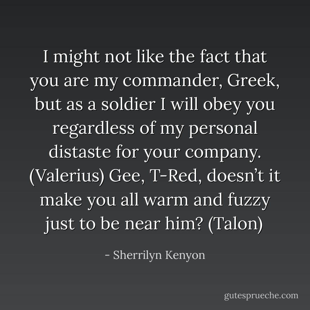 I might not like the fact that you are my commander, Greek, but as a soldier I will obey you regardless of my personal distaste for your company. (Valerius)<br />Gee, T-Red, doesn’t it make you all warm and fuzzy just to be near him? (Talon) - Sherrilyn Kenyon
