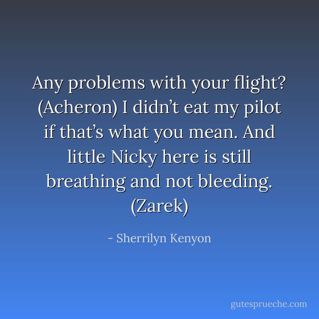 Any problems with your flight? (Acheron)<br />I didn’t eat my pilot if that’s what you mean. And little Nicky here is still breathing and not bleeding. (Zarek) - Sherrilyn Kenyon