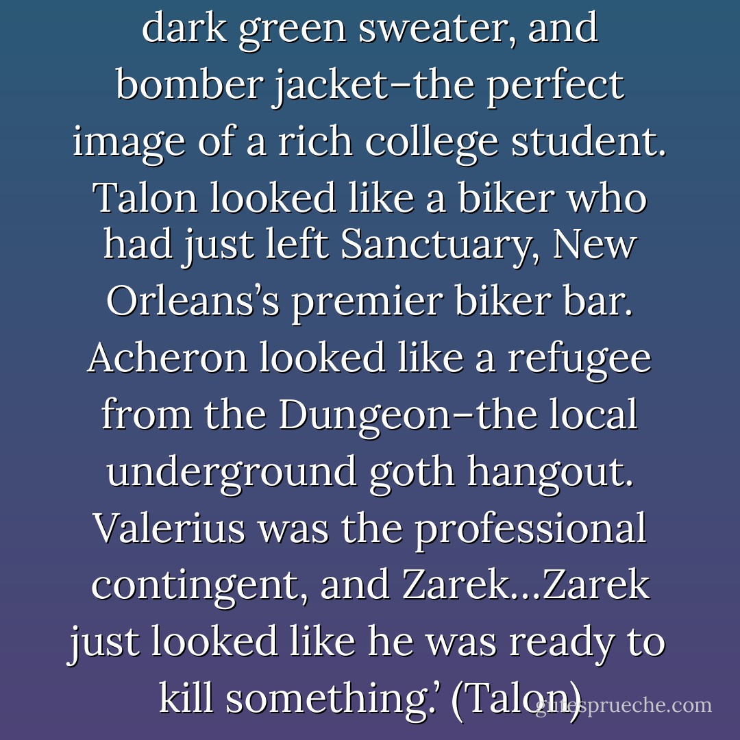 Nick was dressed in jeans, a dark green sweater, and bomber jacket–the perfect image of a rich college student. Talon looked like a biker who had just left Sanctuary, New Orleans’s premier biker bar. Acheron looked like a refugee from the Dungeon–the local underground goth hangout. Valerius was the professional contingent, and Zarek…Zarek just looked like he was ready to kill something.’ (Talon) - Sherrilyn Kenyon
