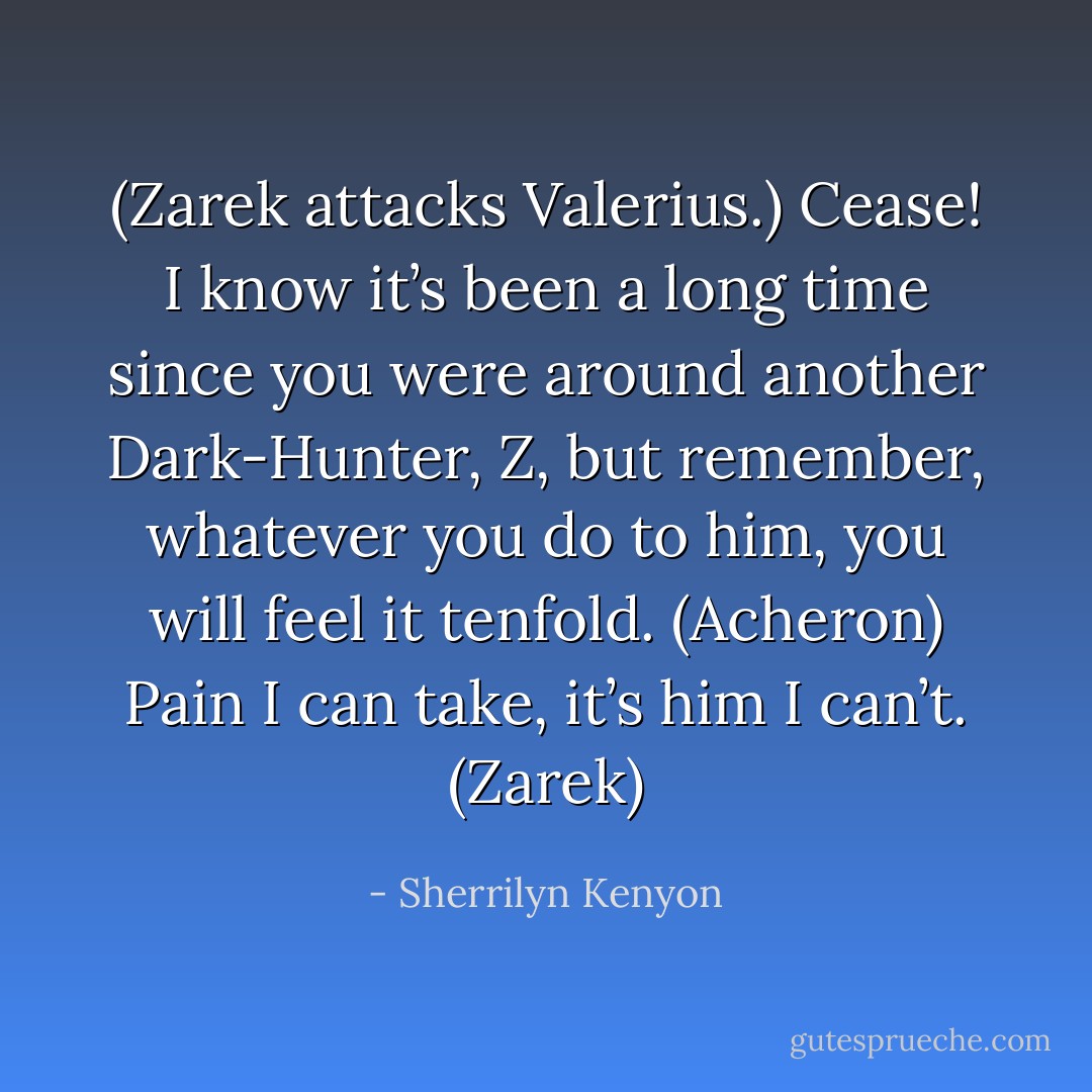 (Zarek attacks Valerius.)<br />Cease! I know it’s been a long time since you were around another Dark-Hunter, Z, but remember, whatever you do to him, you will feel it tenfold. (Acheron)<br />Pain I can take, it’s him I can’t. (Zarek) - Sherrilyn Kenyon