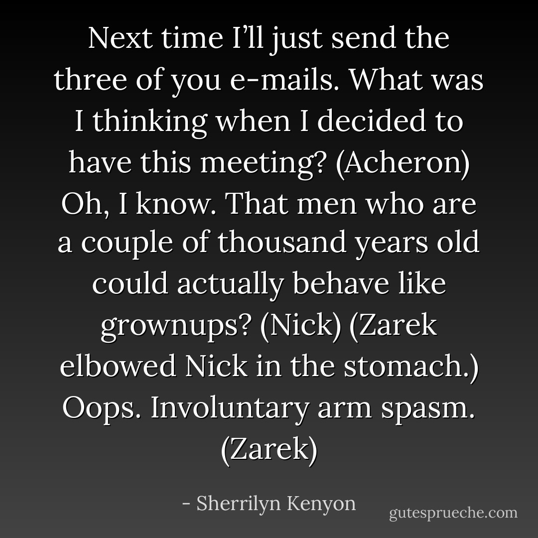 Next time I’ll just send the three of you e-mails. What was I thinking when I decided to have this meeting? (Acheron)<br />Oh, I know. That men who are a couple of thousand years old could actually behave like grownups? (Nick)<br />(Zarek elbowed Nick in the stomach.)<br />Oops. Involuntary arm spasm. (Zarek) - Sherrilyn Kenyon