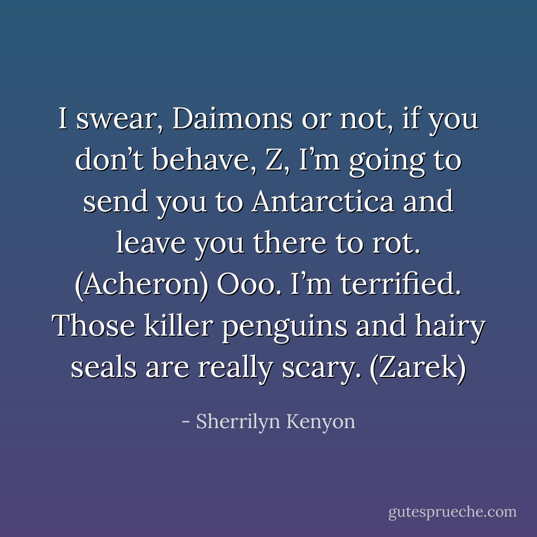 I swear, Daimons or not, if you don’t behave, Z, I’m going to send you to Antarctica and leave you there to rot. (Acheron)<br />Ooo. I’m terrified. Those killer penguins and hairy seals are really scary. (Zarek) - Sherrilyn Kenyon