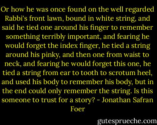 Or how he was once found on the well regarded Rabbi's front lawn, bound in white string, and said he tied one around his finger to remember something terribly important, and fearing he would forget the index finger, he tied a string around his pinky, and then one from waist to neck, and fearing he would forget this one, he tied a string from ear to tooth to scrotum heel, and used his body to remember his body, but in the end could only remember the string. Is this someone to trust for a story? - Jonathan Safran Foer