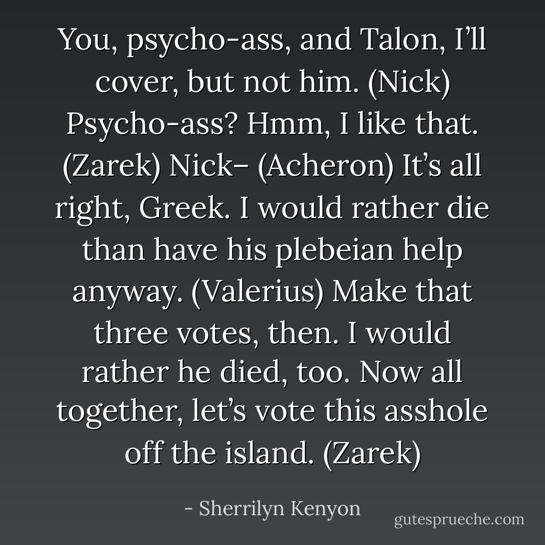 You, psycho-ass, and Talon, I’ll cover, but not him. (Nick)<br />Psycho-ass? Hmm, I like that. (Zarek)<br />Nick– (Acheron)<br />It’s all right, Greek. I would rather die than have his plebeian help anyway. (Valerius)<br />Make that three votes, then. I would rather he died, too. Now all together, let’s vote this asshole off the island. (Zarek) - Sherrilyn Kenyon