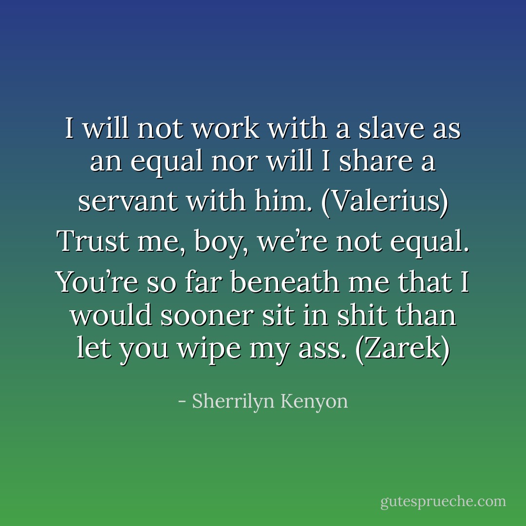 I will not work with a slave as an equal nor will I share a servant with him. (Valerius)<br />Trust me, boy, we’re not equal. You’re so far beneath me that I would sooner sit in shit than let you wipe my ass. (Zarek) - Sherrilyn Kenyon
