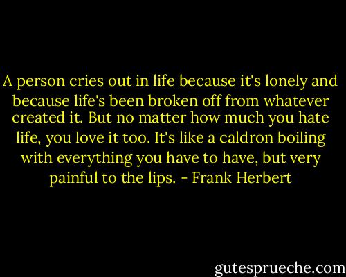 A person cries out in life because it's lonely and because life's been broken off from whatever created it. But no matter how much you hate life, you love it too. It's like a caldron boiling with everything you have to have, but very painful to the lips. - Frank Herbert