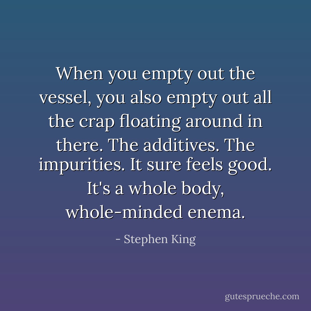 When you empty out the vessel, you also empty out all the crap floating around in there. The additives. The impurities. It sure feels good. It's a whole body, whole-minded enema. - Stephen King