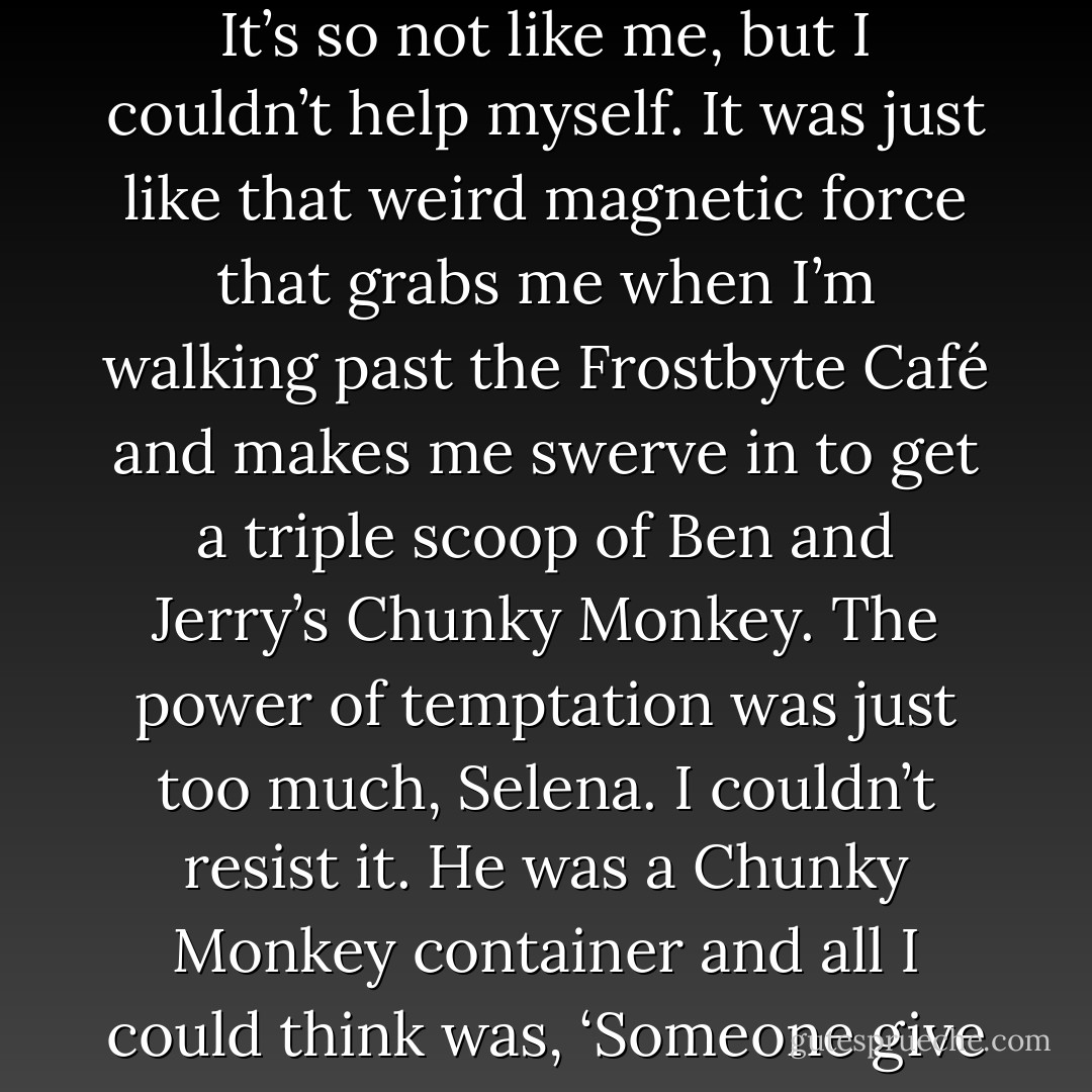 What were you thinking? You just met him. (Selena)<br />I know. It’s so not like me, but I couldn’t help myself. It was just like that weird magnetic force that grabs me when I’m walking past the Frostbyte Café and makes me swerve in to get a triple scoop of Ben and Jerry’s Chunky Monkey. The power of temptation was just too much, Selena. I couldn’t resist it. He was a Chunky Monkey container and all I could think was, ‘Someone give me a spoon.’ (Sunshine) - Sherrilyn Kenyon