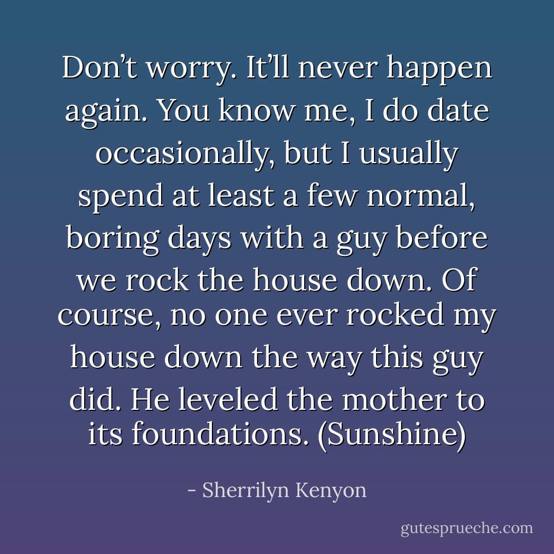 Don’t worry. It’ll never happen again. You know me, I do date occasionally, but I usually spend at least a few normal, boring days with a guy before we rock the house down. Of course, no one ever rocked my house down the way this guy did. He leveled the mother to its foundations. (Sunshine) - Sherrilyn Kenyon