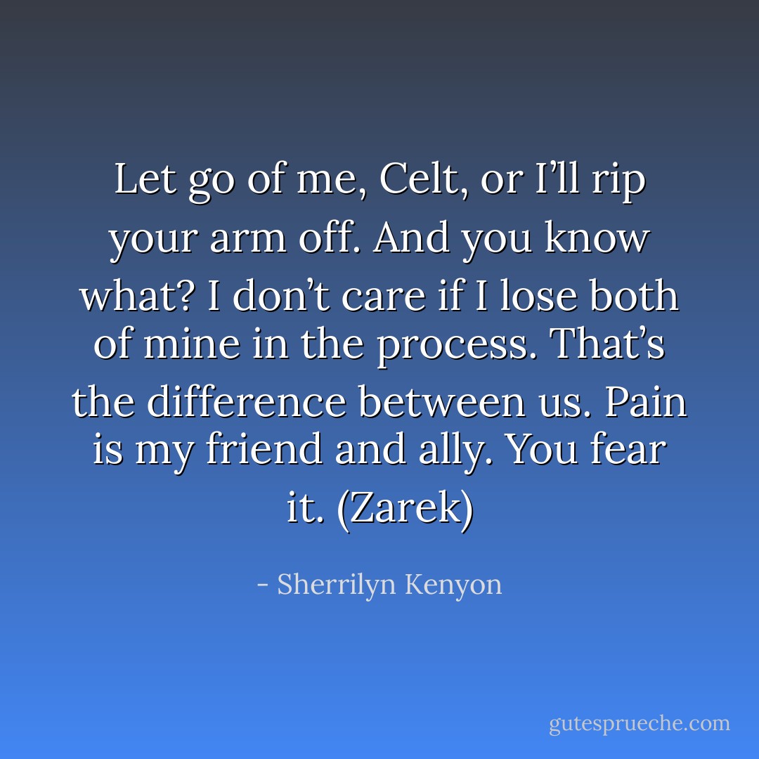 Let go of me, Celt, or I’ll rip your arm off. And you know what? I don’t care if I lose both of mine in the process. That’s the difference between us. Pain is my friend and ally. You fear it. (Zarek) - Sherrilyn Kenyon